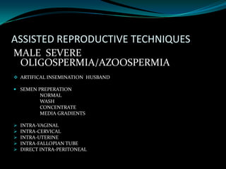 ASSISTED REPRODUCTIVE TECHNIQUES
MALE SEVERE
 OLIGOSPERMIA/AZOOSPERMIA
 ARTIFICAL INSEMINATION HUSBAND

 SEMEN PREPERATION
         NORMAL
         WASH
         CONCENTRATE
         MEDIA GRADIENTS

   INTRA-VAGINAL
   INTRA-CERVICAL
   INTRA-UTERINE
   INTRA-FALLOPIAN TUBE
   DIRECT INTRA-PERITONEAL
 