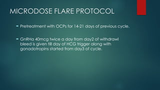 MICRODOSE FLARE PROTOCOL
 Pretreatment with OCPs for 14-21 days of previous cycle.
 GnRHa 40mcg twice a day from day2 of withdrawl
bleed is given till day of HCG trigger along with
gonadotropins started from day3 of cycle.
 