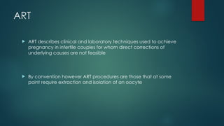 ART
 ART describes clinical and laboratory techniques used to achieve
pregnancy in infertile couples for whom direct corrections of
underlying causes are not feasible
 By convention however ART procedures are those that at some
point require extraction and isolation of an oocyte
 