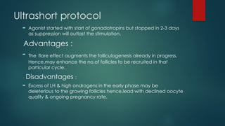 Ultrashort protocol
 Agonist started with start of gonadotropins but stopped in 2-3 days
as suppression will outlast the stimulation.
Advantages :
 The flare effect augments the folliculogenesis already in progress.
Hence,may enhance the no.of follicles to be recruited in that
particular cycle.
Disadvantages :
 Excess of LH & high androgens in the early phase may be
deleterious to the growing follicles hence,lead with declined oocyte
quality & ongoing pregnancy rate.
 