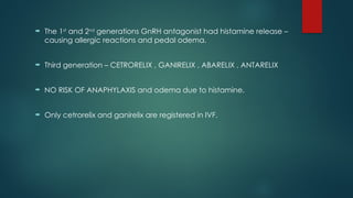  The 1st
and 2nd
generations GnRH antagonist had histamine release –
causing allergic reactions and pedal odema.
 Third generation – CETRORELIX , GANIRELIX , ABARELIX , ANTARELIX
 NO RISK OF ANAPHYLAXIS and odema due to histamine.
 Only cetrorelix and ganirelix are registered in IVF.
 