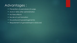 Advantages :
 Prevention of premature LH surge.
 Acts in <6hrs after administration
 No flare effects
 No risk of cyst formation
 No profound hypoestrogenemia
 Requirement of gonadotropin is reduced
 