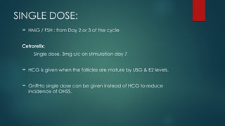 SINGLE DOSE:
 HMG / FSH : from Day 2 or 3 of the cycle
Cetrorelix:
Single dose, 3mg s/c on stimulation day 7
 HCG is given when the follicles are mature by USG & E2 levels.
 GnRHa single dose can be given instead of HCG to reduce
incidence of OHSS.
 