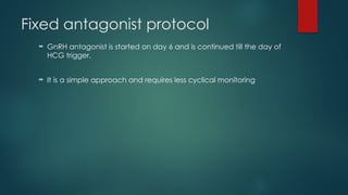 Fixed antagonist protocol
 GnRH antagonist is started on day 6 and is continued till the day of
HCG trigger.
 It is a simple approach and requires less cyclical monitoring
 