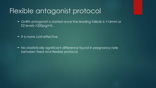 Flexible antagonist protocol
 GnRH antagonist is started once the leading follicle is >14mm or
E2 levels >200pg/ml.
 It is more cost-effective
 No stastistically significant difference found in pregnancy rate
between fixed and flexible protocol.
 