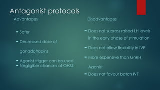 Antagonist protocols
Advantages
 Safer
 Decreased dose of
gonadotropins
 Agonist trigger can be used
 Negligible chances of OHSS
Disadvantages
 Does not supress raised LH levels
in the early phase of stimulation
 Does not allow flexibility in IVF
 More expensive than GnRH
Agonist
 Does not favour batch IVF
 