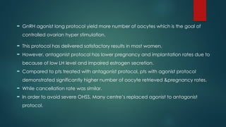  GnRH agonist long protocol yield more number of oocytes which is the goal of
controlled ovarian hyper stimulation.
 This protocol has delivered satisfactory results in most women.
 However, antagonist protocol has lower pregnancy and implantation rates due to
because of low LH level and impaired estrogen secretion.
 Compared to pts treated with antagonist protocol, pts with agonist protocol
demonstrated significantly higher number of oocyte retrieved &pregnancy rates.
 While cancellation rate was similar.
 In order to avoid severe OHSS, Many centre’s replaced agonist to antagonist
protocol.
 