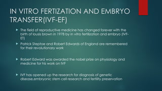 IN VITRO FERTIZATION AND EMBRYO
TRANSFER(IVF-EF)
 The field of reproductive medicine has changed forever with the
birth of lousis brown in 1978 by in vitro fertilization and embryo (IVF-
ET)
 Patrick Steptoe and Robert Edwards of England are remembered
for their revolutionary work
 Robert Edward was awarded the nobel prize on physiology and
medicine for his work on IVF
 IVF has opened up the research for diagnosis of genetic
disease,embryonic stem cell research and fertility preservation
 