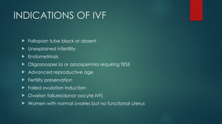 INDICATIONS OF IVF
 Fallopian tube block or absent
 Unexplained infertility
 Endometriosis
 Oligozoosper,ia or azoospermia requiring TESE
 Advanced reproductive age
 Fertility preservation
 Failed ovulation induction
 Ovarian failure(donor oocyte IVF)
 Women with normal ovaries but no functional uterus
 
