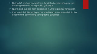  During IVF, mature oocyte from stimulated ovaries are retrieved
transvaginally with sonographic guidance
 Sperm and ova are then combined in vitro to prompt fertilization
 If successful viable embryos are transferred transcervically into the
endometrial cavity using sonographic guidance
 