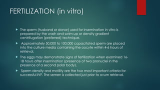 FERTILIZATION (in vitro)
 The sperm (husband or donor) used for insemination in vitro is
prepared by the wash and swim-up or density gradient
centrifugation (preferred) technique.
 Approximately 50,000 to 100,000 capacitated sperm are placed
into the culture media containing the oocyte within 4-6 hours of
retrieval.
 The eggs may demonstrate signs of fertilization when examined 16-
18 hours after insemination (presence of two pronuclei in the
presence of a second polar body).
 Sperm density and motility are the two most important criteria for
successful IVF. The semen is collected just prior to ovum retrieval.
 