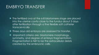 EMBRYO TRANSFER
 The fertilized ova at the 6-8 blastomere stage are placed
into the uterine cavity close to the fundus about 3 days
after fertilization through a fine flexible soft catheter
transcervically
 Three days old embryos are assessed for transfer.
 Important criteria are: blastomere morphology,
symmetry, and degree of embryo fragmentation.
Fragmentation is felt to be the extracellular debris
created by the embryonic cells.
 