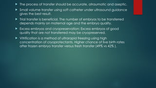  The process of transfer should be accurate, atraumatic and aseptic.
 Small volume transfer using soft catheter under ultrasound guidance
gives the best result.
 Trial transfer is beneficial. The number of embryos to be transferred
depends mainly on maternal age and the embryo quality.
 Excess embryos and cryopreservation: Excess embryos of good
quality that are not transferred may be cryopreserved.
 Vitrification is a method of ultrarapid freezing using high
concentration of cryoprotectants. Higher chance of live birth rates
after frozen embryo transfer versus fresh transfer (49% vs 42% ).
 