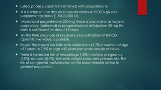  Luteal phase support is maintained with progesterone.
 It is started on the day after oocyte retrieval. hCG is given in
supplemental doses (1,500-2,500 IU).
 Micronized progesterone 200 mg thrice a day oral or as vaginal
suppository (preferred) or progesterone in oil injection 50 mg IM
daily is continued for about 14 days.
 By this time diagnosis of pregnancy by estimation of B-hCG
(quantitative value) is possible.
 Result: The overall live birth rate varies from 45.7% in women of age
<37 years to 7.8% at age >42 years per cycle oocyte retrieval.
 There is increased risk of miscarriage (18%), multiple pregnancy
(31%), ectopic (0.9%), low birth weight baby and prematurity. The
risk of congenital malformation of the baby remains similar to
general population.
 