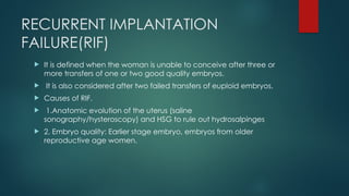 RECURRENT IMPLANTATION
FAILURE(RIF)
 It is defined when the woman is unable to conceive after three or
more transfers of one or two good quality embryos.
 It is also considered after two failed transfers of euploid embryos.
 Causes of RIF.
 1.Anatomic evolution of the uterus (saline
sonography/hysteroscopy) and HSG to rule out hydrosalpinges
 2. Embryo quality: Earlier stage embryo, embryos from older
reproductive age women.
 