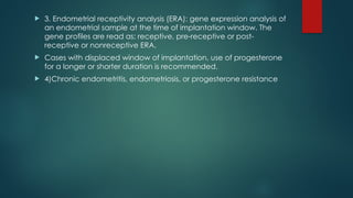  3. Endometrial receptivity analysis (ERA): gene expression analysis of
an endometrial sample at the time of implantation window. The
gene profiles are read as: receptive, pre-receptive or post-
receptive or nonreceptive ERA.
 Cases with displaced window of implantation, use of progesterone
for a longer or shorter duration is recommended.
 4)Chronic endometritis, endometriosis, or progesterone resistance
 