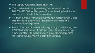  The superovulation is done as in IVF.
 Two collected oocytes along with approximately
200,000-500,000 motile sperm for each fallopian tube are
placed in a plastic tube container.
 It is then passed through laparoscope and inserted 4 cm
into the distal end of the fallopian tube where the
combination is injected.
 Result: The overall delivered pregnancy rate is as high as
27-30%.Modification of GIFT includes: Pronuclear stage
tubal transfer (PROST) or zygote intrafallopian transfer
(ZIFT) and tubal embryo stage transter (TEST).
 