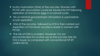  Invitro maturation (IVM) of the oocytes: Women with
PCOS with anovulation could be treated for IVF following
aspiration of immature eggs in a natural cycle.
 No or minimal gonadotropin stimulation is used before
ocyte aspiration.
 IVM of the oocytes, followed by ICSI is then carried out.
Aspiration of immature oocytes is easier in women with
PCOS.
 The risk of OHS is avoided. However, it is not
recommended for routine use as the success rate for
IVM is lower as compared with conventional IVF-ET
(ASRM-2013).
 
