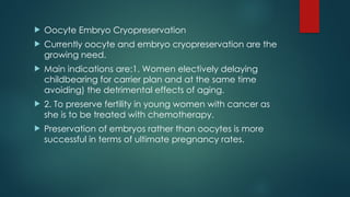  Oocyte Embryo Cryopreservation
 Currently oocyte and embryo cryopreservation are the
growing need.
 Main indications are:1. Women electively delaying
childbearing for carrier plan and at the same time
avoiding) the detrimental effects of aging.
 2. To preserve fertility in young women with cancer as
she is to be treated with chemotherapy.
 Preservation of embryos rather than oocytes is more
successful in terms of ultimate pregnancy rates.
 