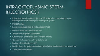 INTRACYTOPLASMIC SPERM
INJECTION(ICSI)
 Intracytoplasmic sperm injection (ICSI) was first described by van
Steirteghem and colleagues in Belgium (1992).
 Indications■
 Severe oligospermia (5 million sperm/mL)
 Asthenospermia, teratospermia
 Presence of sperm antibodies
 Obstruction of efferent duct system (male)
 Congenital absence of vas (bilateral)
 Failure of fertilization in IVF
 Fertilization of cryopreserved oocytes (with hardened zona pellucida)*
 Unexplained infertility.
 