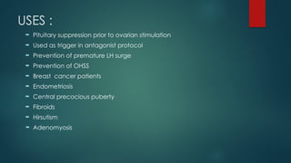 USES :
 Pituitary suppression prior to ovarian stimulation
 Used as trigger in antagonist protocol
 Prevention of premature LH surge
 Prevention of OHSS
 Breast cancer patients
 Endometriosis
 Central precocious puberty
 Fibroids
 Hirsutism
 Adenomyosis
 