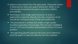  Sperm is recovered from the ejaculate. Otherwise sperm
is retrieved by testicular sperm extraction (TESE) or by
microsurgical epididymal sperm aspiration (MESA)
procedures.
 Technique: One single spermatozoon or even a
spermatid is injected directly into the cytoplasm of an
oocyte by micropuncture of the zona pellucida.
 This procedure is carried out under a high quality
inverted operating microscope. The oocyte is stabilized
at 6 or 12 O'clock position and entered at the 3 O'clock
position.
 The injecting pipette pierces the zona and oolemma
and the sperm is injected directly into the ooplasm .
 