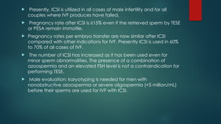  Presently, ICSI is utilized in all cases of male infertility and for all
couples where IVF produces have failed.
 Pregnancy rate after ICSI is ≥15% even if the retrieved sperm by TESE
or PESA remain immotile.
 Pregnancy rates per embryo transfer are now similar after ICSI
compared with other indications for IVF. Presently ICSI is used in 60%
to 70% of all cases of IVF.
 The number of ICSI has increased as it has been used even for
minor sperm abnormalities. The presence of a combination of
azoospermia and an elevated FSH level is not a contraindication for
performing TESE.
 Male evaluation: karyotyping is needed for men with
nonobstructive azoospermia or severe oligospermia (<5 million/mL)
before their sperms are used for IVF with ICSI.
 