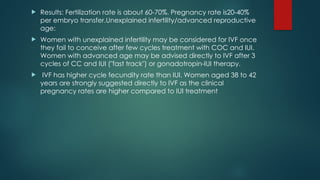  Results: Fertilization rate is about 60-70%. Pregnancy rate is20-40%
per embryo transfer.Unexplained infertility/advanced reproductive
age:
 Women with unexplained infertility may be considered for IVF once
they fail to conceive after few cycles treatment with COC and IUI.
Women with advanced age may be advised directly to IVF after 3
cycles of CC and IUI ("fast track") or gonadotropin-IUI therapy.
 IVF has higher cycle fecundity rate than IUI. Women aged 38 to 42
years are strongly suggested directly to IVF as the clinical
pregnancy rates are higher compared to IUI treatment
 