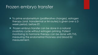 Frozen embryo transfer
 To prime endometrium (proliferative changes), estrogen
therapy (oral, transdermal or IM routes) is given over a 2-
week period, before ET.
 Frozen embryo transfer can be done in a natural
ovulatory cycle without estrogen priming. Patient
monitoring to hormone therapy can be done with TVS,
measuring the endometrial thickness and blood E2
measurement.
 