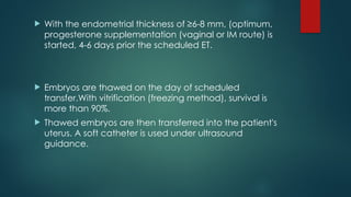  With the endometrial thickness of ≥6-8 mm, (optimum,
progesterone supplementation (vaginal or IM route) is
started, 4-6 days prior the scheduled ET.
 Embryos are thawed on the day of scheduled
transfer.With vitrification (freezing method), survival is
more than 90%.
 Thawed embryos are then transferred into the patient's
uterus. A soft catheter is used under ultrasound
guidance.
 