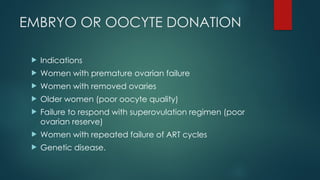 EMBRYO OR OOCYTE DONATION
 Indications
 Women with premature ovarian failure
 Women with removed ovaries
 Older women (poor oocyte quality)
 Failure to respond with superovulation regimen (poor
ovarian reserve)
 Women with repeated failure of ART cycles
 Genetic disease.
 