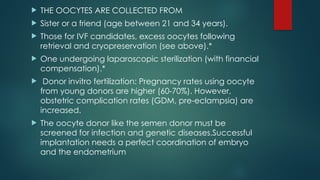  THE OOCYTES ARE COLLECTED FROM
 Sister or a friend (age between 21 and 34 years).
 Those for IVF candidates, excess oocytes following
retrieval and cryopreservation (see above).*
 One undergoing laparoscopic sterilization (with financial
compensation).*
 Donor invitro fertilization: Pregnancy rates using oocyte
from young donors are higher (60-70%). However,
obstetric complication rates (GDM, pre-eclampsia) are
increased.
 The oocyte donor like the semen donor must be
screened for infection and genetic diseases.Successful
implantation needs a perfect coordination of embryo
and the endometrium
 
