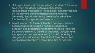  . Estrogen therapy (in the recipient) is started at the same
time when the donor gets cycle stimulation.
Progesterone treatment in the recipient generally begins
on the day the donor undergoes ovum retrieval.
Generally, third day embryos are transferred on the
fourth day of progesterone therapy.
 Luteal support: As the recipient has no corpus luteum,
exogenous luteal support is needed. Exogenous
estrogen and progesterone treatment should therefore
be continued until 10 weeks of gestation. Oocytes and
embryos can be cryopreserved (at - 196° under liquid
nitrogen) for restoration of fertility in future. Survival of
cryopreserved embryo is more than that of oocytes.
 