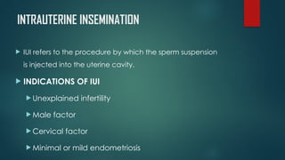 INTRAUTERINE INSEMINATION
 IUI refers to the procedure by which the sperm suspension
is injected into the uterine cavity.
 INDICATIONS OF IUI
 Unexplained infertility
 Male factor
 Cervical factor
 Minimal or mild endometriosis
 