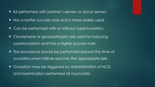  IUI performed with partner’s semen or donor semen.
 Has a better success rate and is more widely used.
 Can be performed with or without superovulation.
 Clomiphene or gonadotropins are used for inducing
superovulation and has a higher success rate.
 The procedure should be performed around the time of
ovulation,when follicle reaches the appropriate size.
 Ovulation may be triggered by administration of hCG
and insemination performed 36 hours later.
 