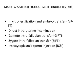 MAJOR ASSISTED REPRODUCTIVE TECHNOLOGIES (ART) 
• In vitro fertilization and embryo transfer (IVF-ET) 
• Direct intra-uterine insemination 
• Gamete intra-fallopian transfer (GIFT) 
• Zygote intra-fallopian transfer (ZIFT) 
• Intracytoplasmic sperm injection (ICSI) 
 