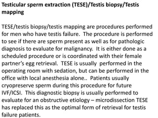 Testicular sperm extraction (TESE)/Testis biopsy/Testis 
mapping 
TESE/testis biopsy/testis mapping are procedures performed 
for men who have testis failure. The procedure is performed 
to see if there are sperm present as well as for pathologic 
diagnosis to evaluate for malignancy. It is either done as a 
scheduled procedure or is coordinated with their female 
partner’s egg retrieval. TESE is usually performed in the 
operating room with sedation, but can be performed in the 
office with local anesthesia alone.. Patients usually 
cryopreserve sperm during this procedure for future 
IVF/ICSI. This diagnostic biopsy is usually performed to 
evaluate for an obstructive etiology – microdissection TESE 
has replaced this as the optimal form of retrieval for testis 
failure patients. 
 