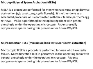 Microepididymal Sperm Aspiration (MESA) 
MESA is a procedure performed for men who have vasal or epididymal 
obstruction (s/p vasectomy, cystic fibrosis). It is either done as a 
scheduled procedure or is coordinated with their female partner’s egg 
retrieval. MESA is performed in the operating room with general 
anesthesia under the operating microscope. Patients usually 
cryopreserve sperm during this procedure for future IVF/ICSI. 
Microdissection TESE (microdissection testicular sperm extraction) 
Microscopic TESE is a procedure performed for men who have testis 
failure. Microdissection TESE is performed in the operating room with 
general anesthesia under the operating microscope. Patients 
cryopreserve sperm during this procedure for future IVF/ICSI. 
 