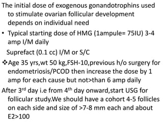 The initial dose of exogenous gonandotrophins used 
to stimulate ovarian follicular development 
depends on individual need 
• Typical starting dose of HMG (1ampule= 75IU) 3-4 
amp I/M daily 
Suprefact (0.1 cc) I/M or S/C 
Age 35 yrs,wt 50 kg,FSH-10,previous h/o surgery for 
endometriosis/PCOD then increase the dose by 1 
amp for each cause but not>than 6 amp daily 
After 3rd day i.e from 4th day onward,start USG for 
follicular study.We should have a cohort 4-5 follicles 
on each side and size of >7-8 mm each and about 
E2>100 
 