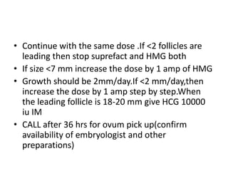 • Continue with the same dose .If <2 follicles are 
leading then stop suprefact and HMG both 
• If size <7 mm increase the dose by 1 amp of HMG 
• Growth should be 2mm/day.If <2 mm/day,then 
increase the dose by 1 amp step by step.When 
the leading follicle is 18-20 mm give HCG 10000 
iu IM 
• CALL after 36 hrs for ovum pick up(confirm 
availability of embryologist and other 
preparations) 
 