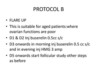 PROTOCOL B 
• FLARE UP 
• This is suitable for aged patients:where 
ovarian functions are poor 
• D1 & D2 Inj buserelin 0.5cc s/c 
• D3 onwards in morning inj buserelin 0.5 cc s/c 
and in evening inj HMG 3 amp 
• D5 onwards start follicular study other steps 
as before 
 