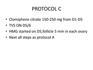 PROTOCOL C 
• Clomiphene citrate 150-250 mg from D1-D5 
• TVS ON D5/6 
• HMG started on D5,follicle 5 mm in each ovary 
• Next all steps as protocol A 
 