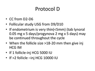 Protocol D 
• CC from D2-D6 
• Follicular study USG from D9/D10 
• If endometrium is very thin(<5mm) (tab lynoral 
0.05 mg x 5 days/progynova 2 mg x 5 days) may 
be continued throughout the cycle 
• When the follicle size >18-20 mm then give inj 
HCG IM 
• If 1 follicle-inj HCG 5000 IU 
• If >2 follicle –inj HCG 10000 IU 
 