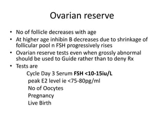 Ovarian reserve 
• No of follicle decreases with age 
• At higher age inhibin B decreases due to shrinkage of 
follicular pool n FSH progressively rises 
• Ovarian reserve tests even when grossly abnormal 
should be used to Guide rather than to deny Rx 
• Tests are 
Cycle Day 3 Serum FSH <10-15iu/L 
peak E2 level ie <75-80pg/ml 
No of Oocytes 
Pregnancy 
Live Birth 
 