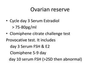 Ovarian reserve 
• Cycle day 3 Serum Estradiol 
> 75-80pg/ml 
• Clomiphene citrate challenge test 
Provocative test. It includes 
day 3 Serum FSH & E2 
Clomiphene 5-9 day 
day 10 serum FSH (>2SD then abnormal) 
 