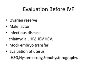 Evaluation Before IVF 
• Ovarian reserve 
• Male factor 
• Infectious disease 
chlamydial ,HIV,HBV,HCV, 
• Mock embryo transfer 
• Evaluation of uterus 
HSG,Hysteroscopy,Sonohysterography. 
 