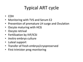 Typical ART cycle 
• COH 
• Monitoring with TVS and Serum E2 
• Prevention of premature LH surge and Ovulation 
• Oocyte maturing with HCG 
• Oocyte retrival 
• Fertilization by IVF/ICSI 
• Invitro embryo culture 
• Luteal support 
• Transfer of fresh embryo/cryopreserved 
• First trimister preg monitoring 
 