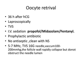 Oocyte retrival 
• 36 h after hCG 
• Laproscopically 
• TVS 
• I.V. sedation propofol/Midazolam/Fentanyl. 
• Prophylactic antibiotic 
• No antiseptic ,clean with NS 
• 5-7 MHz, TVS 16G needle,vaccum100- 
200mmhg,the follicle wall rapidly collapse but donot 
obstruct the needle lumen 
 