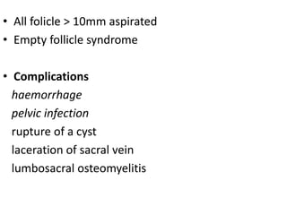 • All folicle > 10mm aspirated 
• Empty follicle syndrome 
• Complications 
haemorrhage 
pelvic infection 
rupture of a cyst 
laceration of sacral vein 
lumbosacral osteomyelitis 
 