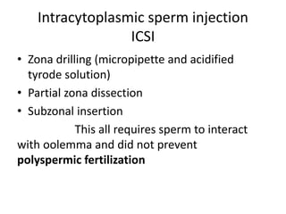 Intracytoplasmic sperm injection 
ICSI 
• Zona drilling (micropipette and acidified 
tyrode solution) 
• Partial zona dissection 
• Subzonal insertion 
This all requires sperm to interact 
with oolemma and did not prevent 
polyspermic fertilization 
 